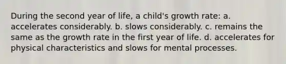 During the second year of life, a child's growth rate: a. accelerates considerably. b. slows considerably. c. remains the same as the growth rate in the first year of life. d. accelerates for physical characteristics and slows for mental processes.