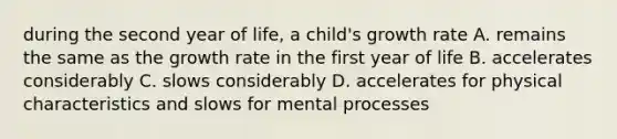 during the second year of life, a child's growth rate A. remains the same as the growth rate in the first year of life B. accelerates considerably C. slows considerably D. accelerates for physical characteristics and slows for mental processes