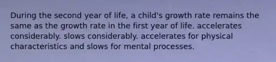 During the second year of life, a child's growth rate remains the same as the growth rate in the first year of life. accelerates considerably. slows considerably. accelerates for physical characteristics and slows for mental processes.