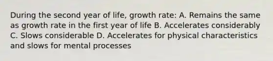 During the second year of life, growth rate: A. Remains the same as growth rate in the first year of life B. Accelerates considerably C. Slows considerable D. Accelerates for physical characteristics and slows for mental processes