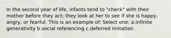 In the second year of life, infants tend to "check" with their mother before they act; they look at her to see if she is happy, angry, or fearful. This is an example of: Select one: a.infinite generativity b.social referencing c.deferred imitation