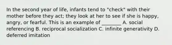 In the second year of life, infants tend to "check" with their mother before they act; they look at her to see if she is happy, angry, or fearful. This is an example of ________ A. social referencing B. reciprocal socialization C. infinite generativity D. deferred imitation