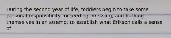 During the second year of life, toddlers begin to take some personal responsibility for feeding, dressing, and bathing themselves in an attempt to establish what Erikson calls a sense of _____________