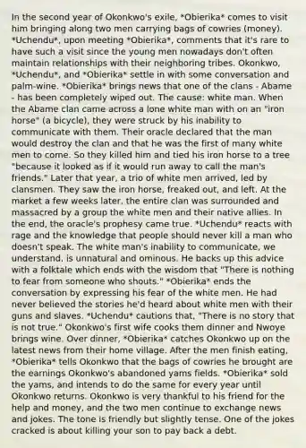 In the second year of Okonkwo's exile, *Obierika* comes to visit him bringing along two men carrying bags of cowries (money). *Uchendu*, upon meeting *Obierika*, comments that it's rare to have such a visit since the young men nowadays don't often maintain relationships with their neighboring tribes. Okonkwo, *Uchendu*, and *Obierika* settle in with some conversation and palm-wine. *Obierika* brings news that one of the clans - Abame - has been completely wiped out. The cause: white man. When the Abame clan came across a lone white man with on an "iron horse" (a bicycle), they were struck by his inability to communicate with them. Their oracle declared that the man would destroy the clan and that he was the first of many white men to come. So they killed him and tied his iron horse to a tree "because it looked as if it would run away to call the man's friends." Later that year, a trio of white men arrived, led by clansmen. They saw the iron horse, freaked out, and left. At the market a few weeks later, the entire clan was surrounded and massacred by a group the white men and their native allies. In the end, the oracle's prophesy came true. *Uchendu* reacts with rage and the knowledge that people should never kill a man who doesn't speak. The white man's inability to communicate, we understand, is unnatural and ominous. He backs up this advice with a folktale which ends with the wisdom that "There is nothing to fear from someone who shouts." *Obierika* ends the conversation by expressing his fear of the white men. He had never believed the stories he'd heard about white men with their guns and slaves. *Uchendu* cautions that, "There is no story that is not true." Okonkwo's first wife cooks them dinner and Nwoye brings wine. Over dinner, *Obierika* catches Okonkwo up on the latest news from their home village. After the men finish eating, *Obierika* tells Okonkwo that the bags of cowries he brought are the earnings Okonkwo's abandoned yams fields. *Obierika* sold the yams, and intends to do the same for every year until Okonkwo returns. Okonkwo is very thankful to his friend for the help and money, and the two men continue to exchange news and jokes. The tone is friendly but slightly tense. One of the jokes cracked is about killing your son to pay back a debt.