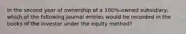 In the second year of ownership of a 100%-owned subsidiary, which of the following journal entries would be recorded in the books of the investor under the equity method?