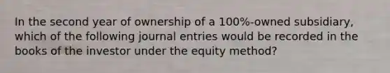 In the second year of ownership of a 100%-owned subsidiary, which of the following journal entries would be recorded in the books of the investor under the equity method?