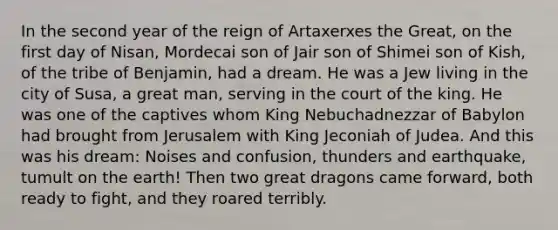 In the second year of the reign of Artaxerxes the Great, on the first day of Nisan, Mordecai son of Jair son of Shimei son of Kish, of the tribe of Benjamin, had a dream. He was a Jew living in the city of Susa, a great man, serving in the court of the king. He was one of the captives whom King Nebuchadnezzar of Babylon had brought from Jerusalem with King Jeconiah of Judea. And this was his dream: Noises and confusion, thunders and earthquake, tumult on the earth! Then two great dragons came forward, both ready to fight, and they roared terribly.