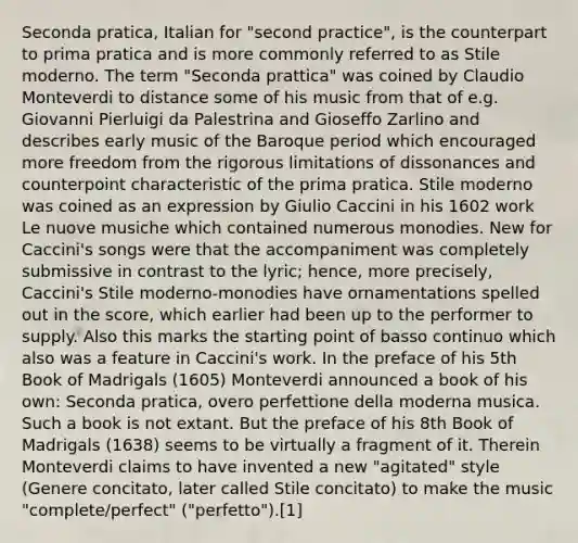 Seconda pratica, Italian for "second practice", is the counterpart to prima pratica and is more commonly referred to as Stile moderno. The term "Seconda prattica" was coined by Claudio Monteverdi to distance some of his music from that of e.g. Giovanni Pierluigi da Palestrina and Gioseffo Zarlino and describes early music of the Baroque period which encouraged more freedom from the rigorous limitations of dissonances and counterpoint characteristic of the prima pratica. Stile moderno was coined as an expression by Giulio Caccini in his 1602 work Le nuove musiche which contained numerous monodies. New for Caccini's songs were that the accompaniment was completely submissive in contrast to the lyric; hence, more precisely, Caccini's Stile moderno-monodies have ornamentations spelled out in the score, which earlier had been up to the performer to supply. Also this marks the starting point of basso continuo which also was a feature in Caccini's work. In the preface of his 5th Book of Madrigals (1605) Monteverdi announced a book of his own: Seconda pratica, overo perfettione della moderna musica. Such a book is not extant. But the preface of his 8th Book of Madrigals (1638) seems to be virtually a fragment of it. Therein Monteverdi claims to have invented a new "agitated" style (Genere concitato, later called Stile concitato) to make the music "complete/perfect" ("perfetto").[1]