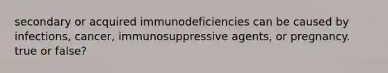 secondary or acquired immunodeficiencies can be caused by infections, cancer, immunosuppressive agents, or pregnancy. true or false?