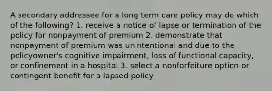 A secondary addressee for a long term care policy may do which of the following? 1. receive a notice of lapse or termination of the policy for nonpayment of premium 2. demonstrate that nonpayment of premium was unintentional and due to the policyowner's cognitive impairment, loss of functional capacity, or confinement in a hospital 3. select a nonforfeiture option or contingent benefit for a lapsed policy