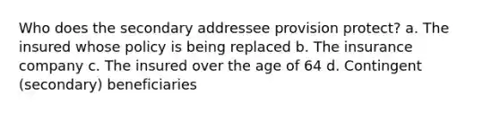 Who does the secondary addressee provision protect? a. The insured whose policy is being replaced b. The insurance company c. The insured over the age of 64 d. Contingent (secondary) beneficiaries