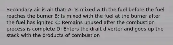 Secondary air is air that: A: Is mixed with the fuel before the fuel reaches the burner B: Is mixed with the fuel at the burner after the fuel has ignited C: Remains unused after the combustion process is complete D: Enters the draft diverter and goes up the stack with the products of combustion
