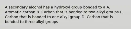 A secondary alcohol has a hydroxyl group bonded to a A. Aromatic carbon B. Carbon that is bonded to two alkyl groups C. Carbon that is bonded to one alkyl group D. Carbon that is bonded to three alkyl groups