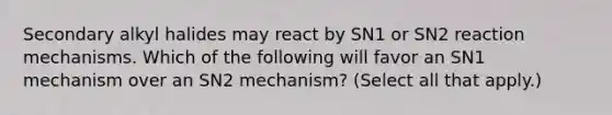 Secondary alkyl halides may react by SN1 or SN2 reaction mechanisms. Which of the following will favor an SN1 mechanism over an SN2 mechanism? (Select all that apply.)