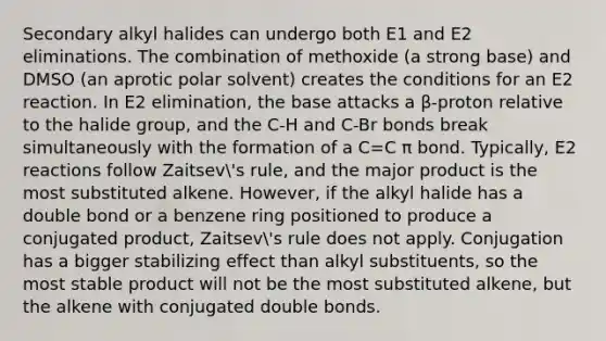 Secondary alkyl halides can undergo both E1 and E2 eliminations. The combination of methoxide (a strong base) and DMSO (an aprotic polar solvent) creates the conditions for an E2 reaction. In E2 elimination, the base attacks a β-proton relative to the halide group, and the C-H and C-Br bonds break simultaneously with the formation of a C=C π bond. Typically, E2 reactions follow Zaitsev's rule, and the major product is the most substituted alkene. However, if the alkyl halide has a double bond or a benzene ring positioned to produce a conjugated product, Zaitsev's rule does not apply. Conjugation has a bigger stabilizing effect than alkyl substituents, so the most stable product will not be the most substituted alkene, but the alkene with conjugated double bonds.