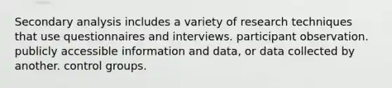 Secondary analysis includes a variety of research techniques that use questionnaires and interviews. participant observation. publicly accessible information and data, or data collected by another. control groups.