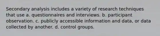 Secondary analysis includes a variety of research techniques that use a. questionnaires and interviews. b. participant observation. c. publicly accessible information and data, or data collected by another. d. control groups.