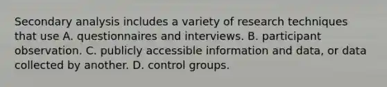 Secondary analysis includes a variety of research techniques that use A. questionnaires and interviews. B. participant observation. C. publicly accessible information and data, or data collected by another. D. control groups.