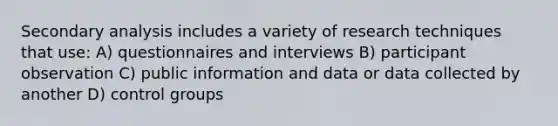 Secondary analysis includes a variety of research techniques that use: A) questionnaires and interviews B) participant observation C) public information and data or data collected by another D) control groups