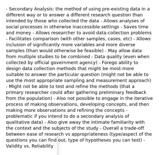 - Secondary Analysis: the method of using pre-existing data in a different way or to answer a different research question than intended by those who collected the data - Allows analyses of social processes in otherwise inaccessible settings - Saves time and money - Allows researcher to avoid data-collection problems - Facilitates comparison (with other samples, cases, etc) - Allows inclusion of significantly more variables and more diverse samples (than would otherwise be feasible) - May allow data from multiple studies to be combined - Data quality (even when collected by official government agency) - Forego ability to design data collection methods that might be most-more suitable to answer the particular question (might not be able to use the most appropriate sampling and measurement approach) - Might not be able to test and refine the methods (that a primary researcher could after gathering preliminary feedback from the population) - Also not possible to engage in the iterative process of making observations, developing concepts, and then making more observations and refining the concepts - problematic if you intend to do a secondary analysis of qualitative data) - Also give away the intimate familiarity with the context and the subjects of the study - Overall a trade-off between ease of research vs appropriateness (type/aspect of the questions you can find out, type of hypotheses you can test) - Validity vs. Reliability