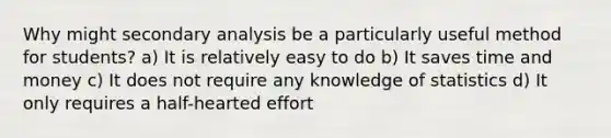 Why might secondary analysis be a particularly useful method for students? a) It is relatively easy to do b) It saves time and money c) It does not require any knowledge of statistics d) It only requires a half-hearted effort