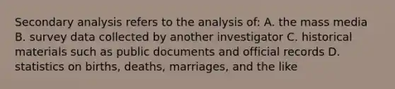 Secondary analysis refers to the analysis of: A. the mass media B. survey data collected by another investigator C. historical materials such as public documents and official records D. statistics on births, deaths, marriages, and the like