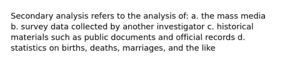 Secondary analysis refers to the analysis of: a. the mass media b. survey data collected by another investigator c. historical materials such as public documents and official records d. statistics on births, deaths, marriages, and the like