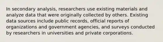 In secondary analysis, researchers use existing materials and analyze data that were originally collected by others. Existing data sources include public records, official reports of organizations and government agencies, and surveys conducted by researchers in universities and private corporations.