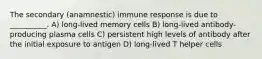 The secondary (anamnestic) immune response is due to __________. A) long-lived memory cells B) long-lived antibody-producing plasma cells C) persistent high levels of antibody after the initial exposure to antigen D) long-lived T helper cells