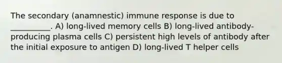 The secondary (anamnestic) immune response is due to __________. A) long-lived memory cells B) long-lived antibody-producing plasma cells C) persistent high levels of antibody after the initial exposure to antigen D) long-lived T helper cells