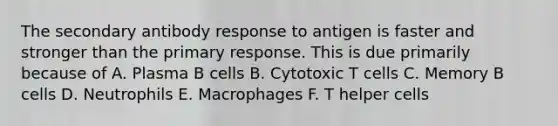 The secondary antibody response to antigen is faster and stronger than the primary response. This is due primarily because of A. Plasma B cells B. Cytotoxic T cells C. Memory B cells D. Neutrophils E. Macrophages F. T helper cells