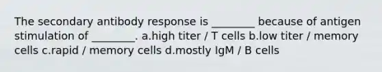 The secondary antibody response is ________ because of antigen stimulation of ________. a.high titer / T cells b.low titer / memory cells c.rapid / memory cells d.mostly IgM / B cells