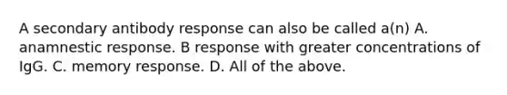 A secondary antibody response can also be called a(n) A. anamnestic response. B response with greater concentrations of IgG. C. memory response. D. All of the above.