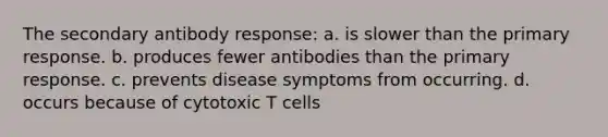 The secondary antibody response: a. is slower than the primary response. b. produces fewer antibodies than the primary response. c. prevents disease symptoms from occurring. d. occurs because of cytotoxic T cells