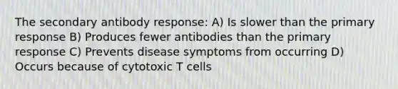 The secondary antibody response: A) Is slower than the primary response B) Produces fewer antibodies than the primary response C) Prevents disease symptoms from occurring D) Occurs because of cytotoxic T cells