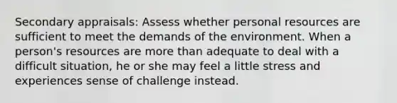 Secondary appraisals: Assess whether personal resources are sufficient to meet the demands of the environment. When a person's resources are more than adequate to deal with a difficult situation, he or she may feel a little stress and experiences sense of challenge instead.