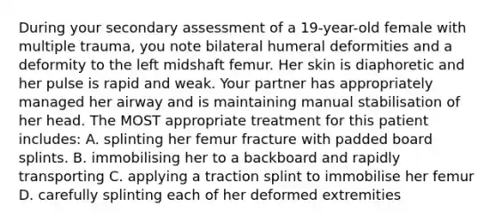 During your secondary assessment of a 19-year-old female with multiple trauma, you note bilateral humeral deformities and a deformity to the left midshaft femur. Her skin is diaphoretic and her pulse is rapid and weak. Your partner has appropriately managed her airway and is maintaining manual stabilisation of her head. The MOST appropriate treatment for this patient includes: A. splinting her femur fracture with padded board splints. B. immobilising her to a backboard and rapidly transporting C. applying a traction splint to immobilise her femur D. carefully splinting each of her deformed extremities