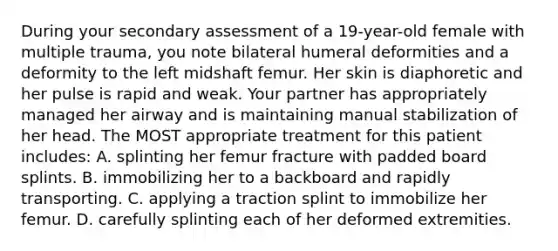 During your secondary assessment of a 19-year-old female with multiple trauma, you note bilateral humeral deformities and a deformity to the left midshaft femur. Her skin is diaphoretic and her pulse is rapid and weak. Your partner has appropriately managed her airway and is maintaining manual stabilization of her head. The MOST appropriate treatment for this patient includes: A. splinting her femur fracture with padded board splints. B. immobilizing her to a backboard and rapidly transporting. C. applying a traction splint to immobilize her femur. D. carefully splinting each of her deformed extremities.