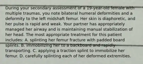 During your secondary assessment of a 19-year-old female with multiple traumas, you note bilateral humeral deformities and a deformity to the left midshaft femur. Her skin is diaphoretic, and her pulse is rapid and weak. Your partner has appropriately managed her airway and is maintaining manual stabilization of her head. The most appropriate treatment for this patient includes: A. splinting her femur fracture with padded board splints. B. immobilizing her to a backboard and rapidly transporting. C. applying a traction splint to immobilize her femur. D. carefully splinting each of her deformed extremities.