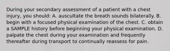 During your secondary assessment of a patient with a chest​ injury, you​ should: A. auscultate the breath sounds bilaterally. B. begin with a focused physical examination of the chest. C. obtain a SAMPLE history before beginning your physical examination. D. palpate the chest during your examination and frequently thereafter during transport to continually reassess for pain.