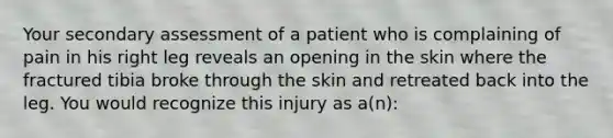 Your secondary assessment of a patient who is complaining of pain in his right leg reveals an opening in the skin where the fractured tibia broke through the skin and retreated back into the leg. You would recognize this injury as a(n):