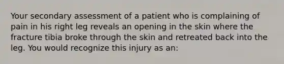 Your secondary assessment of a patient who is complaining of pain in his right leg reveals an opening in the skin where the fracture tibia broke through the skin and retreated back into the leg. You would recognize this injury as an: