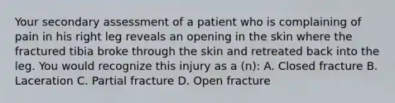 Your secondary assessment of a patient who is complaining of pain in his right leg reveals an opening in the skin where the fractured tibia broke through the skin and retreated back into the leg. You would recognize this injury as a​ (n): A. Closed fracture B. Laceration C. Partial fracture D. Open fracture