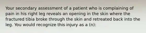 Your secondary assessment of a patient who is complaining of pain in his right leg reveals an opening in the skin where the fractured tibia broke through the skin and retreated back into the leg. You would recognize this injury as a​ (n):