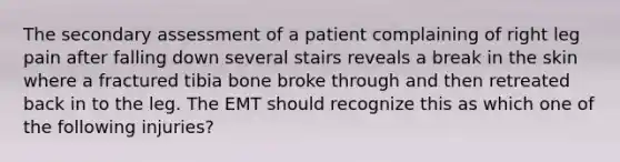 The secondary assessment of a patient complaining of right leg pain after falling down several stairs reveals a break in the skin where a fractured tibia bone broke through and then retreated back in to the leg. The EMT should recognize this as which one of the following injuries?