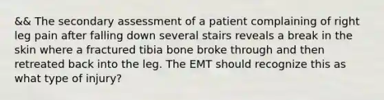 && The secondary assessment of a patient complaining of right leg pain after falling down several stairs reveals a break in the skin where a fractured tibia bone broke through and then retreated back into the leg. The EMT should recognize this as what type of​ injury?