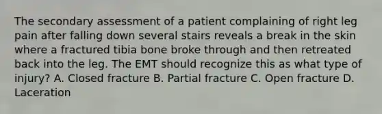 The secondary assessment of a patient complaining of right leg pain after falling down several stairs reveals a break in the skin where a fractured tibia bone broke through and then retreated back into the leg. The EMT should recognize this as what type of​ injury? A. Closed fracture B. Partial fracture C. Open fracture D. Laceration