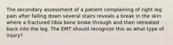 The secondary assessment of a patient complaining of right leg pain after falling down several stairs reveals a break in the skin where a fractured tibia bone broke through and then retreated back into the leg. The EMT should recognize this as what type of​ injury?