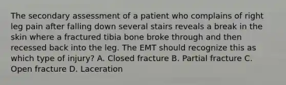 The secondary assessment of a patient who complains of right leg pain after falling down several stairs reveals a break in the skin where a fractured tibia bone broke through and then recessed back into the leg. The EMT should recognize this as which type of​ injury? A. Closed fracture B. Partial fracture C. Open fracture D. Laceration