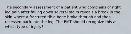 The secondary assessment of a patient who complains of right leg pain after falling down several stairs reveals a break in the skin where a fractured tibia bone broke through and then recessed back into the leg. The EMT should recognize this as which type of​ injury?